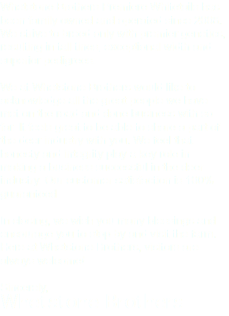 Whetstone Brothers Premiere Whitetails has been family owned and operated since 2008. We strive to breed only with premier genetics, resulting in tall tines, exceptional width and superior pedigrees. We at Whetstone Brothers would like to acknowledge all the great people we have met on the road and done business with so far. It feels great to be able to share a part of the deer industry with you. We feel that honesty and integrity play a key role in making a business successful in the deer industry. Our customer satisfaction is 100% guaranteed. In closing, we wish you many blessings and encourage you to stop by and visit the farm. Here at Whetstone Brothers, visitors are always welcome! Sincerely, Whetstone Brothers